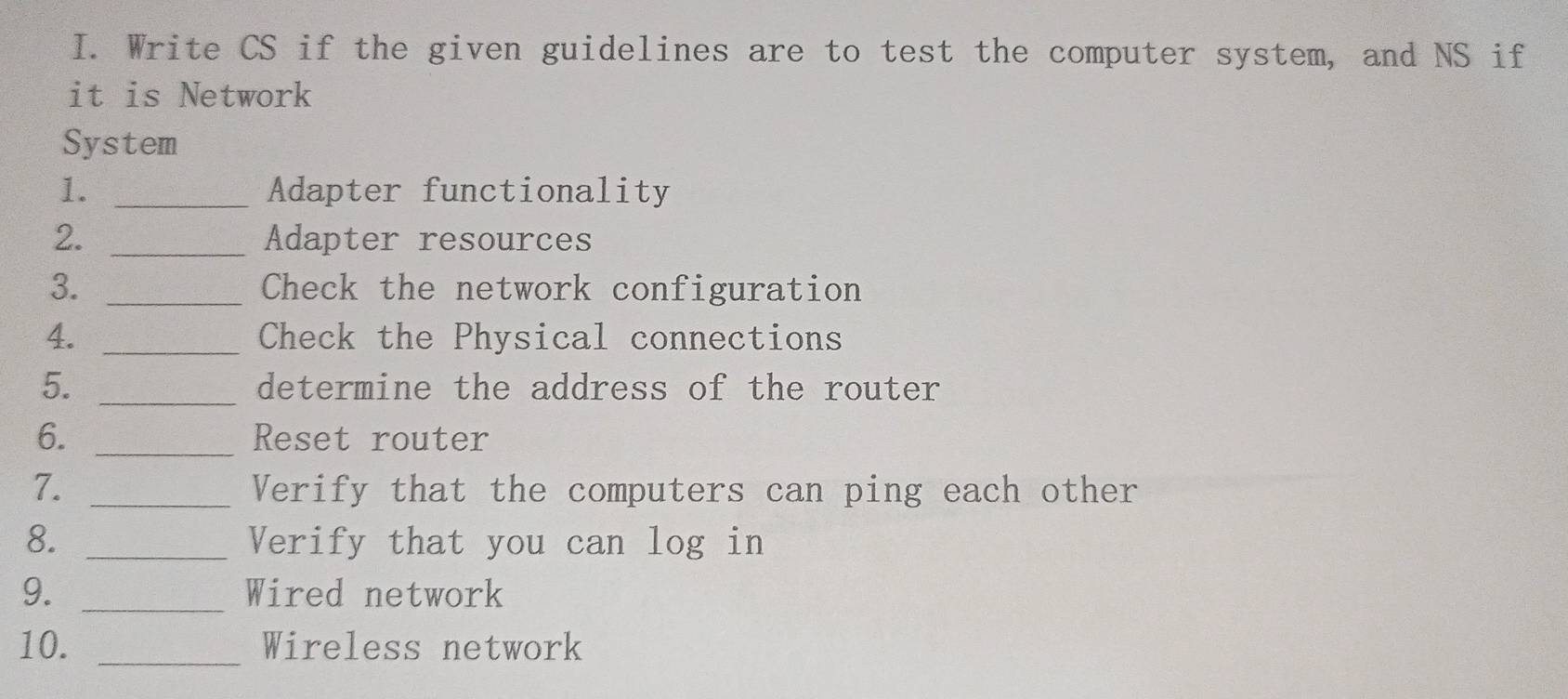 Write CS if the given guidelines are to test the computer system, and NS if 
it is Network 
System 
1. _Adapter functionality 
2. _Adapter resources 
3. _Check the network configuration 
4. _Check the Physical connections 
5. _determine the address of the router 
6. _Reset router 
7. _Verify that the computers can ping each other 
8. _Verify that you can log in 
9. _Wired network 
10. _Wireless network