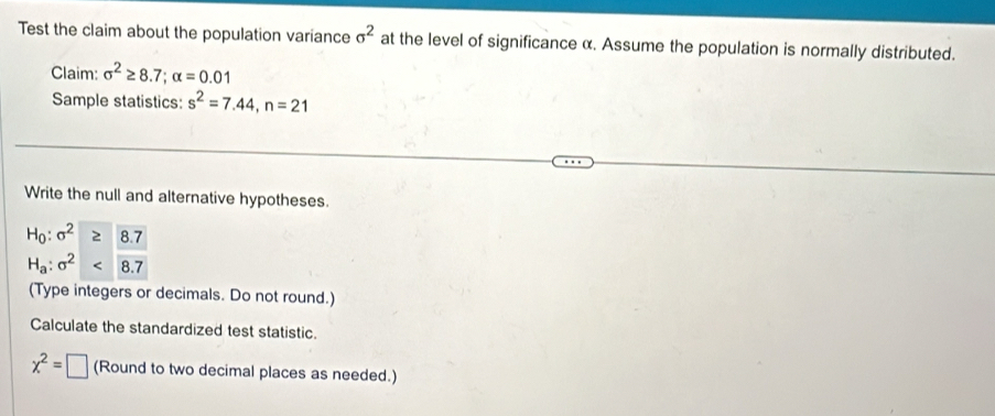 Test the claim about the population variance sigma^2 at the level of significance α. Assume the population is normally distributed. 
Claim: sigma^2≥ 8.7; alpha =0.01
Sample statistics: s^2=7.44, n=21
Write the null and alternative hypotheses.
H_0:sigma^2≥slant 8.7
H_a:sigma^2
(Type integers or decimals. Do not round.) 
Calculate the standardized test statistic.
x^2=□ (Round to two decimal places as needed.)