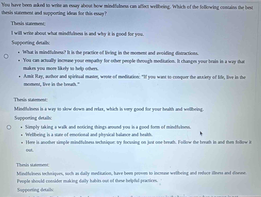 You have been asked to write an essay about how mindfulness can affect wellbeing. Which of the following contains the best 
thesis statement and supporting ideas for this essay? 
Thesis statement: 
I will write about what mindfulness is and why it is good for you. 
Supporting details: 
What is mindfulness? It is the practice of living in the moment and avoiding distractions. 
You can actually increase your empathy for other people through meditation. It changes your brain in a way that 
makes you more likely to help others. 
Amit Ray, author and spiritual master, wrote of meditation: “If you want to conquer the anxiety of life, live in the 
moment, live in the breath.” 
Thesis statement: 
Mindfulness is a way to slow down and relax, which is very good for your health and wellbeing. 
Supporting details: 
Simply taking a walk and noticing things around you is a good form of mindfulness. 
Wellbeing is a state of emotional and physical balance and health. 
Here is another simple mindfulness technique: try focusing on just one breath. Follow the breath in and then follow it 
out. 
Thesis statement: 
Mindfulness techniques, such as daily meditation, have been proven to increase wellbeing and reduce illness and disease. 
People should consider making daily habits out of these helpful practices. 
Supporting details: