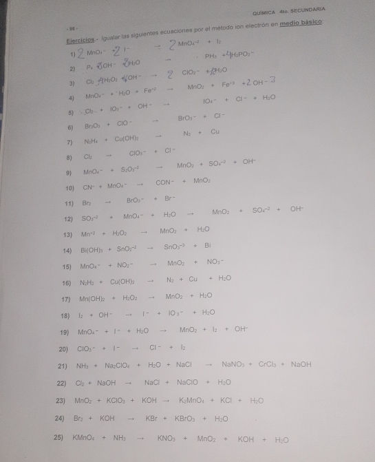 QUÍMICA 4to. SECUNDARIA
, 9 。
Ejercicios.- Igualar las siguientes ecuaciones por el método ion electrón en medio básico:
1) MnO₂-+2 1-  2 MnO₄ + 1z
2 P_2OH_3H_H-2H_2O · PH_3+4H_2PO_2-
3) Cl HH₂O> +OH- → 2 □  ClO_2^(-+/2H_2)O
4) MnO₄= + ' H;O + Fe"² MnO_2+Fe^(+3)+2OH-3
5) Cb + 1O₃- + OH - ∴ △ ADCsim 120^(20^circ) IO_4-+Cl-+H_2O
6) Br_2O_3+ClO-to BrO_3-+Cl-
7) N_2H_4+Cu(OH)_2 to N_2+Cu
8) Cl_2to ClO_3^(-+Cl^-)
9) MnO_4-+S_2O_3^((-2)to MnO_2)+SO_4^((-2)+OH^-)
10) CN^-+MnO_4^(-to CON^-)+MnO_2
11 Br_2to BrO_3++Br^-
12) SO_3^((-2)+MnO_4^-+H_2)Oto MnO_2+SOr^(-2)+OH^-
13) Mn^(+2)+H_2O_2to MnO_2+H_2O
14) Bi(OH)_3+SnO_2^((-2)to SnO_3^(-3)+Bi
15) MnO_4)^-+NO_2^-to MnO_2+NO_3^-
16) N_2H_2+Cu(OH)_2to N_2+Cu+H_2O
17) Mn(OH)_2+H_2O_2to MnO_2+H_2O
18) I_2+OH^-to I^-+IO_3-+H_2O
19) MnO_4^-++H_2Oto MnO_2+I_2+OH^-
20) CIO_3^(-+I^-)to CI^-+I_2
21) NH_3+Na_2ClO_4+H_2O+NaClto NaNO_3+CrCl_3+NaOH
22) Cl_2+NaOHto NaCl+NaClO+H_2O
23) MnO_2+KClO_3+KOHto K_2MnO_4+KCl+H_2O
24) Br_2+KOHto KBr+KBrO_3+H_2O
25) KMnO_4+NH_3to KNO_3+MnO_2+KOH+H_2O