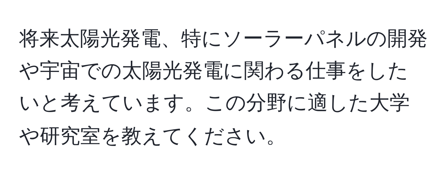 将来太陽光発電、特にソーラーパネルの開発や宇宙での太陽光発電に関わる仕事をしたいと考えています。この分野に適した大学や研究室を教えてください。