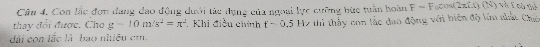 Con lắc đơn đang dao động dưới tác dụng của ngoại lực cưỡng bức tuần hoàn F=F_0cos (2π f.t)(N) và fcó thể 
thay đồi được. Cho g=10m/s^2=π^2 Khi điều chỉnh f=0,5Hz thì thấy con lắc dao động với biên độ lớn nhất. Chiề 
dài con lắc là bao nhiêu cm.