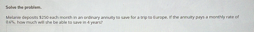 Solve the problem. 
Melanie deposits $250 each month in an ordinary annuity to save for a trip to Europe. If the annuity pays a monthly rate of
0.6% , how much will she be able to save in 4 years?