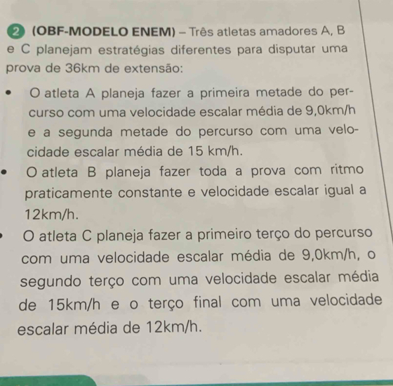 2 (OBF-MODELO ENEM) - Três atletas amadores A, B
e C planejam estratégias diferentes para disputar uma
prova de 36km de extensão:
0 atleta A planeja fazer a primeira metade do per-
curso com uma velocidade escalar média de 9,0km/h
e a segunda metade do percurso com uma velo-
cidade escalar média de 15 km/h.
O atleta B planeja fazer toda a prova com ritmo
praticamente constante e velocidade escalar igual a
12km/h.
O atleta C planeja fazer a primeiro terço do percurso
com uma velocidade escalar média de 9,0km/h, o
segundo terço com uma velocidade escalar média
de 15km/h e o terço final com uma velocidade
escalar média de 12km/h.