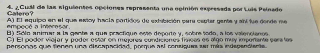 ¿Cuál de las siguientes opciones representa una opinión expresada por Luís Peinado
Calero?
A) El equipo en el que estoy hacía partidos de exhibición para captar gente y ahí fue donde me
empecé a interesar.
B) Sólo animar a la gente a que practique este deporte y, sobre todo, a los valencianos.
C) El poder viajar y poder estar en mejores condiciones físicas es algo muy importante para las
personas que tienen una discapacidad, porque así consigues ser más independiente.