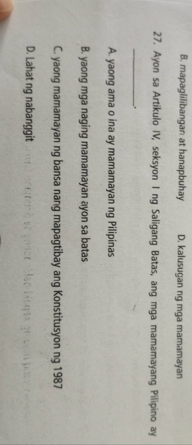 B. mapaglilibangan at hanapbuhay D. kalusugan ng mga mamamayan
27. Ayon sa Artikulo IV, seksyon I ng Saligang Batas, ang mga mamamayang Pilipino ay
_.
A. yaong ama o ina ay mamamayan ng Pilipinas
B. yaong mga naging mamamayan ayon sa batas
C. yaong mamamayan ng bansa nang mapagtibay ang Konstitusyon ng 1987
D. Lahat ng nabanggit