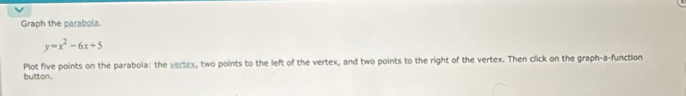 Graph the parabola.
y=x^2-6x+5
Plot five points on the parabola: the vertex, two points to the left of the vertex, and two points to the right of the vertex. Then click on the graph-a-function 
button.