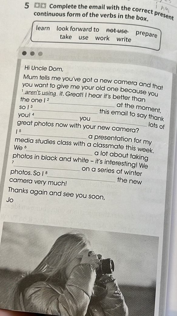 Complete the email with the correct present 
continuous form of the verbs in the box. 
learn look forward to not use prepare 
take use work write 
Hi Uncle Dom, 
Mum tells me you've got a new camera and that 
you want to give me your old one because you 
_ 
' aren't using it. Great! I hear it's better than 
the one |^2
so |3
_at the moment, 
you! 4 
_ 
this email to say thank 
_you 
lots of 
_ 
great photos now with your new camera? 
| 5 
a presentation for my 
media studies class with a classmate this week. 
We 
a lot about taking 
photos in black and white - it's interesting! We 
_ 
7_ on a series of winter 
photos. So 1^8
camera very much! 
the new 
Thanks again and see you soon, 
Jo