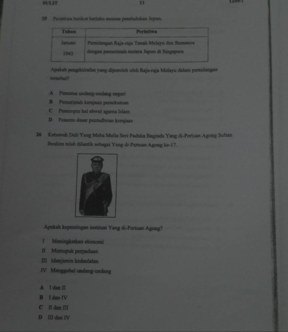 SULIT 11
25 Peristiwa berikut berlaku semasa pendudukan Jepun.
Apakah pengiktirafan yang diperoleh oleh Raja-raja Melayu dalam persidangan
tersebut?
A Pemutus undang-undang negeri
B Pemerintah kerajaan persekutuan
C Pemimpin hal ehwal agama Islam
D Penentu dasar pentadhiran kerajaan
26 Kebawah Duli Yang Maha Mulia Seri Paduka Baginda Yang di-Pertuan Agong Sultan
Ibrahim telah dilantik sebagai Yang di-Pertuan Agong ke- 17.
Apakah kepentingan institusi Yang di-Pertuan Agong?
I Meningkatkan ekonomi
II Mcmupuk perpaduan
III Menjamin kedaulatan
IV Menggubal undang-undang
A I dan I
B I dan IV
C II dan III
D III dan IV