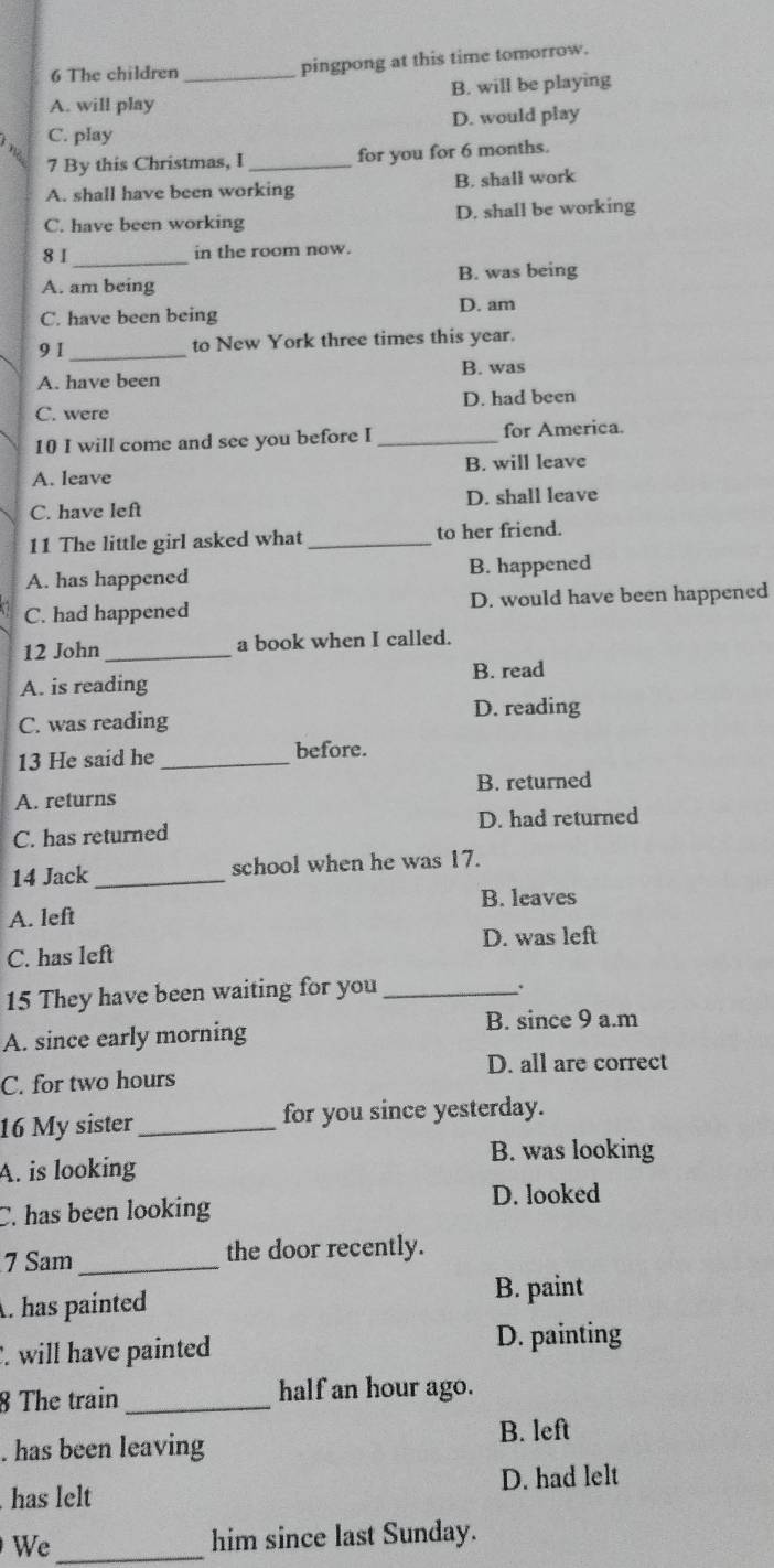 The children _pingpong at this time tomorrow.
A. will play B. will be playing
C. play D. would play
7 By this Christmas, I _for you for 6 months.
A. shall have been working B. shall work
C. have been working D. shall be working
8 1 _in the room now.
A. am being B. was being
D. am
C. have been being
9 I _to New York three times this year.
A. have been B. was
C. were D. had been
10 I will come and see you before I _for America
A. leave B. will leave
C. have left D. shall leave
11 The little girl asked what _to her friend.
A. has happened B. happened
C. had happened D. would have been happened
12 John _a book when I called.
B. read
A. is reading
C. was reading D. reading
13 He said he _before.
A. returns B. returned
C. has returned D. had returned
14 Jack _school when he was 17.
A. left B. leaves
C. has left D. was left
15 They have been waiting for you_
.
A. since early morning B. since 9 a.m
D. all are correct
C. for two hours
16 My sister_ for you since yesterday.
B. was looking
A. is looking
C. has been looking
D. looked
7 Sam_ the door recently.. has painted
B. paint. will have painted
D. painting
8 The train _half an hour ago.
B. left. has been leaving
has lelt D. had lelt
We _him since last Sunday.