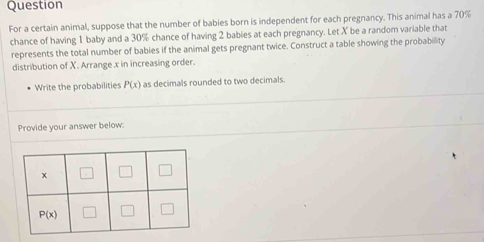 Question
For a certain animal, suppose that the number of babies born is independent for each pregnancy. This animal has a 70%
chance of having 1 baby and a 30% chance of having 2 babies at each pregnancy. Let X be a random variable that
represents the total number of babies if the animal gets pregnant twice. Construct a table showing the probability
distribution of X. Arrange x in increasing order.
Write the probabilities P(x) as decimals rounded to two decimals.
Provide your answer below: