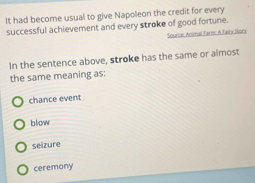 It had become usual to give Napoleon the credit for every
successful achievement and every stroke of good fortune.
Source: Animal Farm: A Fairy Story
In the sentence above, stroke has the same or almost
the same meaning as:
chance event
blow
seizure
ceremony