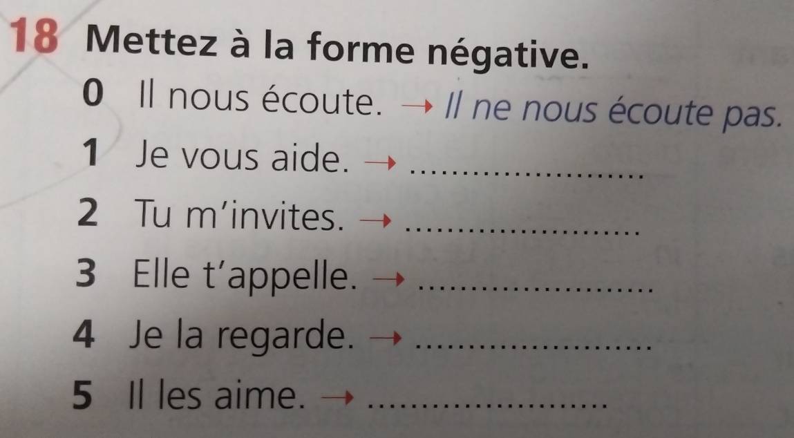 Mettez à la forme négative. 
0 Il nous écoute. → Ⅱ ne nous écoute pas. 
1 Je vous aide._ 
2 Tu m’invites._ 
3 Elle t'appelle._ 
4 Je la regarde._ 
5 Il les aime._