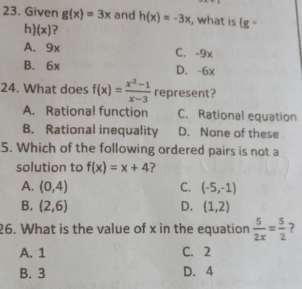 Given g(x)=3x and h(x)=-3x , what is (gcirc
h) (x)?
A. 9x C. -9x
B. 6x D. -6x
24. What does f(x)= (x^2-1)/x-3  represent?
A. Rational function C. Rational equation
B. Rational inequality D. None of these
5. Which of the following ordered pairs is not a
solution to f(x)=x+4 ?
A. (0,4) C. (-5,-1)
B. (2,6) D. (1,2)
26. What is the value of x in the equation  5/2x = 5/2  ?
A. 1 C. 2
B. 3 D. 4