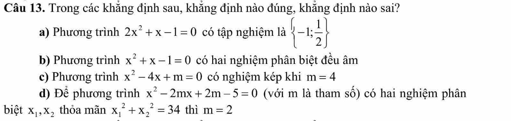 Trong các khẳng định sau, khẳng định nào đúng, khẳng định nào sai?
a) Phương trình 2x^2+x-1=0 có tập nghiệm là  -1; 1/2 
b) Phương trình x^2+x-1=0 có hai nghiệm phân biệt đều âm
c) Phương trình x^2-4x+m=0 có nghiệm kép khi m=4
d) Để phương trình x^2-2mx+2m-5=0 (với m là tham số) có hai nghiệm phân
biệt X_1, X_2 thỏa mãn x_1^2+x_2^2=34 thì m=2