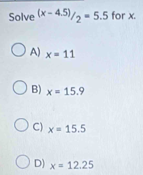 Solve (x-4.5)/_2=5.5 for x.
A) x=11
B) x=15.9
C) x=15.5
D) x=12.25