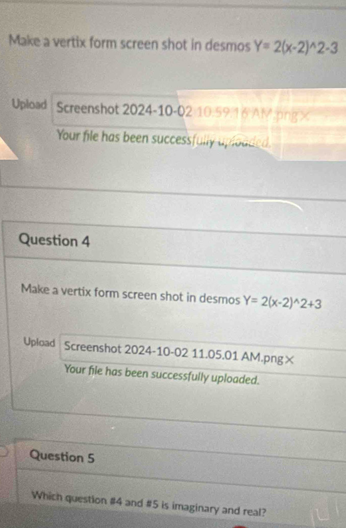 Make a vertix form screen shot in desmos Y=2(x-2)^wedge 2-3
Upload Screenshot 2024-10-02 10.59.16 AM.png×
Your file has been successfully uplouded.
Question 4
Make a vertix form screen shot in desmos Y=2(x-2)^wedge 2+3
Upload Screenshot 2024-10-02 11.05.01 AM.png×
Your file has been successfully uploaded.
Question 5
Which question #4 and #5 is imaginary and real?