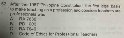 After the 1987 Philippine Constitution, the first legal basis
to make teaching as a profession and consider teachers are
professionals was
A. RA 7836
B. PD 1006
C. RA 7640
D. Code of Ethics for Professional Teachers