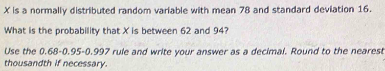 X is a normally distributed random variable with mean 78 and standard deviation 16. 
What is the probability that X is between 62 and 94? 
Use the 0.68 - 0.95-0.997 rule and write your answer as a decimal. Round to the nearest 
thousandth if necessary.