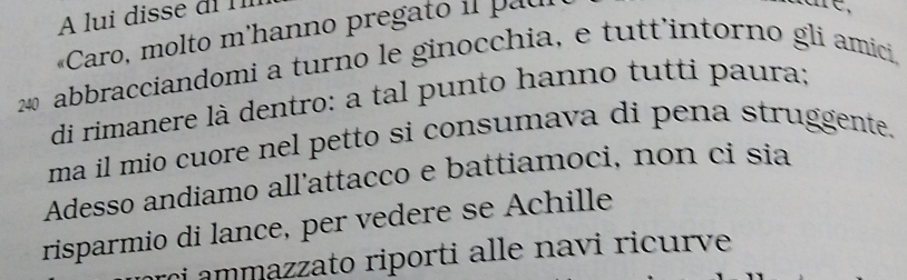 A lui disse di 
«Caro, molto m'hanno pregato i pau
240 abbracciandomi a turno le ginocchia, e tutt’intorno gli amici, 
di rimanere là dentro: a tal punto hanno tutti paura; 
ma il mio cuore nel petto si consumava di pena struggente. 
Adesso andiamo all’attacco e battiamoci, non ci sia 
risparmio di lance, per vedere se Achille 
i ammazzato riporti alle navi ricurve .