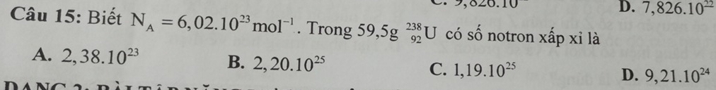 9,820.
D. 7,826.10^(_ 22)
Câu 15: Biết N_A=6,02.10^(23)mol^(-1). Trong 59,5g^(238)_92U có số notron xấp xỉ là
A. 2, 38.10^(23)
B. 2,20.10^(25)
C. 1, 19.10^(25) D. 9,21.10^(24)