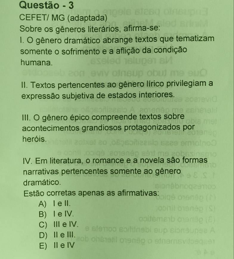 Questão - 3
CEFET/ MG (adaptada)
Sobre os gêneros literários, afirma-se:
I. O gênero dramático abrange textos que tematizam
somente o sofrimento e a aflição da condição
humana.
II. Textos pertencentes ao gênero lírico privilegiam a
expressão subjetiva de estados interiores.
III. O gênero épico compreende textos sobre
acontecimentos grandiosos protagonizados por
heróis.
IV. Em literatura, o romance e a novela são formas
narrativas pertencentes somente ao gênero
dramático.
Estão corretas apenas as afirmativas:
A) Ⅰ eII.
B) I e IV.
C) ⅢIe IV.
D)ⅡeⅢ.
E) I e IV