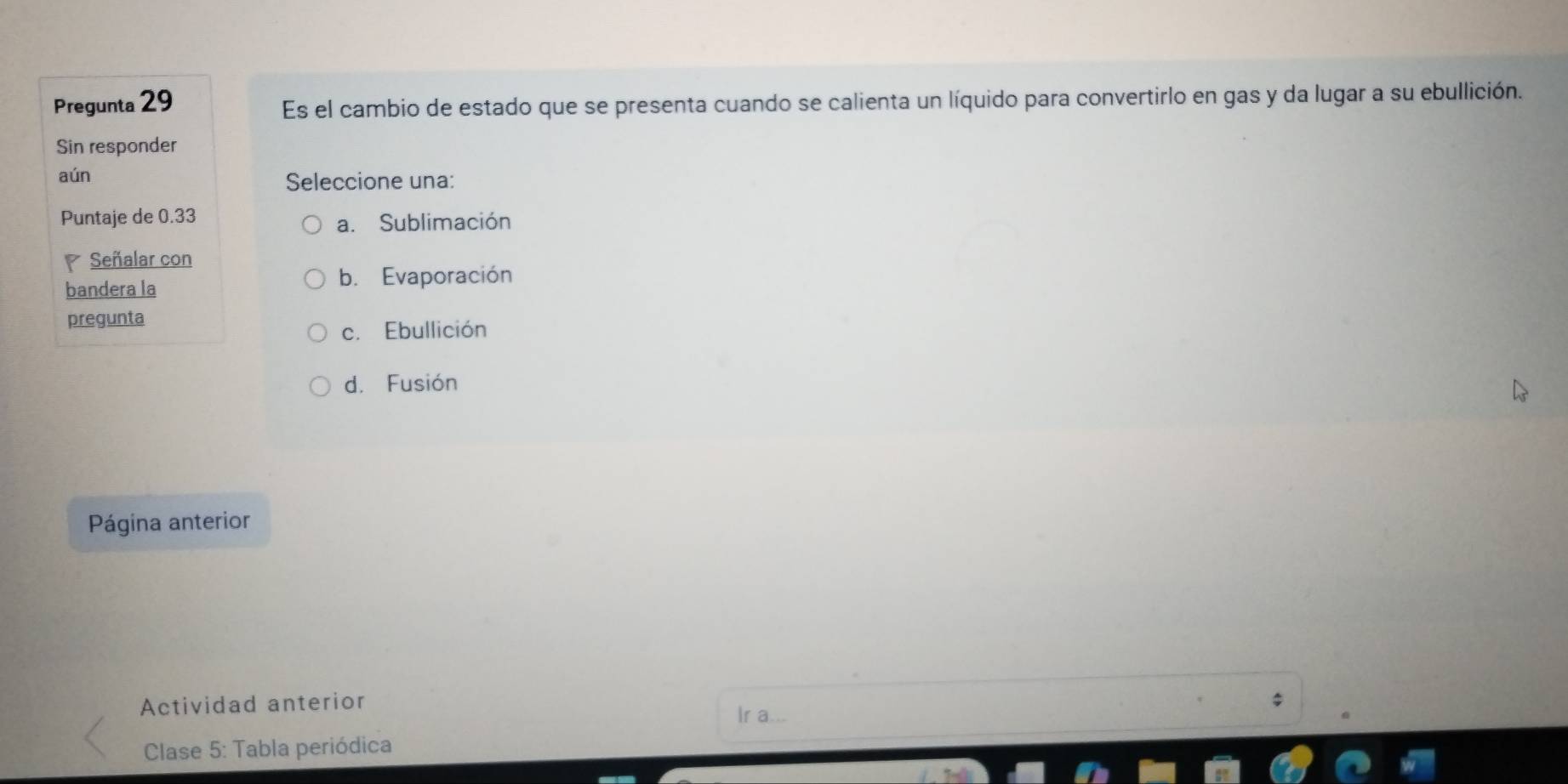 Pregunta 29
Es el cambio de estado que se presenta cuando se calienta un líquido para convertirlo en gas y da lugar a su ebullición.
Sin responder
aún Seleccione una:
Puntaje de 0.33
a. Sublimación
Señalar con
bandera la
b. Evaporación
pregunta
c. Ebullición
d. Fusión
Página anterior
Actividad anterior $
Ir a...
Clase 5: Tabla periódica