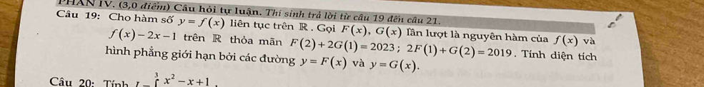 HAN IV. (3,0 điểm) Câu hỏi tự luận. Thí sinh trả lời từ câu 19 đến câu 21. 
Câu 19: Cho hàm số y=f(x) liên tục trên R . Gọi F(x), G(x) Tần lượt là nguyên hàm của f(x) và
f(x)-2x-1 trên R thỏa mãn 
Tính diện tích 
hình phẳng giới hạn bởi các đường F(2)+2G(1)=2023; 2F(1)+G(2)=2019 y=F(x) và y=G(x). 
Câu 20: Tính I_ ^3x^2-x+1