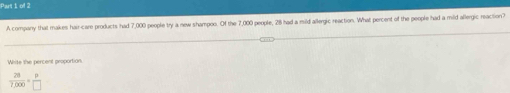 Pars I of 2
A company that makes hair care products had 7,000 people try a new shampoo. Of the 7,000 people, 28 had a mild allergic reaction. What percent of the people had a mild allergic reaction?
White the percent proportion
 28/7,000 = p/□  