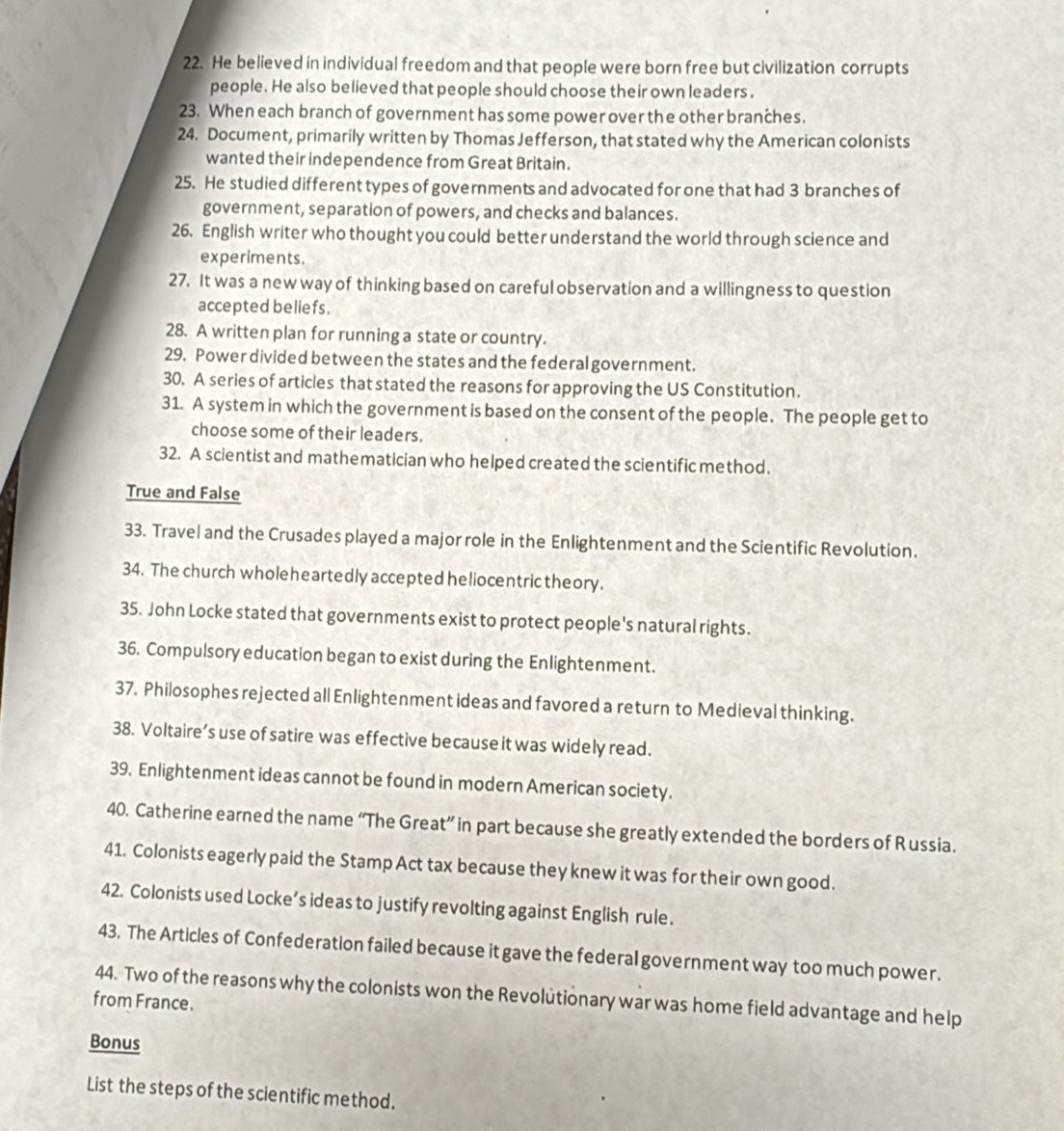 He believed in individual freedom and that people were born free but civilization corrupts 
people. He also believed that people should choose their own leaders. 
23. When each branch of government has some power over the other branches. 
24. Document, primarily written by Thomas Jefferson, that stated why the American colonists 
wanted their independence from Great Britain. 
25. He studied different types of governments and advocated for one that had 3 branches of 
government, separation of powers, and checks and balances. 
26. English writer who thought you could better understand the world through science and 
experiments. 
27. It was a new way of thinking based on careful observation and a willingness to question 
accepted beliefs. 
28. A written plan for running a state or country. 
29. Power divided between the states and the federal government. 
30. A series of articles that stated the reasons for approving the US Constitution. 
31. A system in which the government is based on the consent of the people. The people get to 
choose some of their leaders. 
32. A scientist and mathematician who helped created the scientific method. 
True and False 
33. Travel and the Crusades played a major role in the Enlightenment and the Scientific Revolution. 
34. The church wholeheartedly accepted heliocentric theory. 
35. John Locke stated that governments exist to protect people's natural rights. 
36. Compulsory education began to exist during the Enlightenment. 
37. Philosophes rejected all Enlightenment ideas and favored a return to Medieval thinking. 
38. Voltaire’s use of satire was effective because it was widely read. 
39. Enlightenment ideas cannot be found in modern American society. 
40. Catherine earned the name “The Great” in part because she greatly extended the borders of Russia. 
41. Colonists eagerly paid the Stamp Act tax because they knew it was for their own good. 
42. Colonists used Locke’s ideas to justify revolting against English rule. 
43. The Articles of Confederation failed because it gave the federal government way too much power. 
44. Two of the reasons why the colonists won the Revolütionary war was home field advantage and help 
from France. 
Bonus 
List the steps of the scientific method.