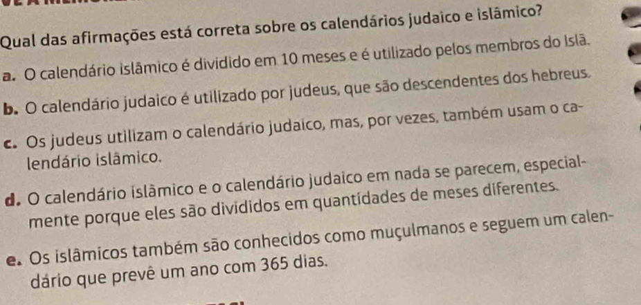 Qual das afirmações está correta sobre os calendários judaico e islâmico?
a. O calendário islâmico é dividido em 10 meses e é utilizado pelos membros do Islã.
b. O calendário judaico é utilizado por judeus, que são descendentes dos hebreus.
c. Os judeus utilizam o calendário judaico, mas, por vezes, também usam o ca-
lendário islâmico.
de O calendário islâmico e o calendário judaico em nada se parecem, especial-
mente porque eles são divididos em quantidades de meses diferentes.
e Os islâmicos também são conhecidos como muçulmanos e seguem um calen-
dário que prevê um ano com 365 dias.