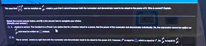 Tito says that ( 1/7 )^8 can be rewpltuo er frac r^+  Jesgice says that it cannot because both the numerator and denomipstor need to be raised to the power of 0. Who is correct? Explain.
Belect the correct answer below, and fi8l in the answer box to complets your choice
(Simplify your answer.)
( A. Jessica is correct. The Quolient to a Power Law states that for a fraction raised to a power, find the power of the numerator and denominator individually. So, the expression cannot be written as
i^1
__ and must be written as __ instead.
○ B. Tilo is correct. Jessica is right that both the numerator and denominator need to be raised to the power of O. However, 3^(th) is equal to □, which is equal to 1°. 80 t^3/T^2  in equal to  r^2/r^2 