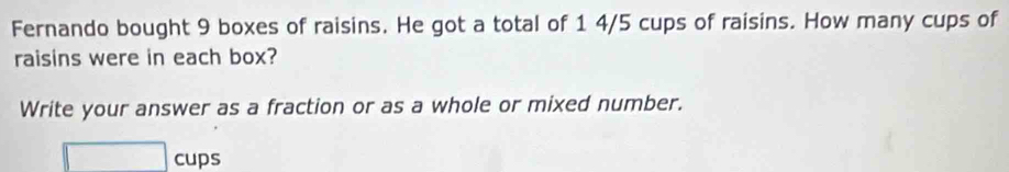 Fernando bought 9 boxes of raisins. He got a total of 1 4/5 cups of raisins. How many cups of 
raisins were in each box? 
Write your answer as a fraction or as a whole or mixed number.
□ cups