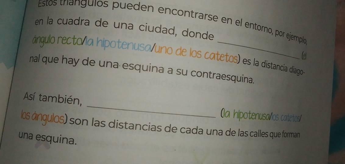 Estos triangulos pueden encontrarse en el entorno, por ejemplo 
en la cuadra de una ciudad, donde 
ángulo recto la hipotenusa/uno de los catetos) es la distancia diago 
Ce 
nal que hay de una esquina a su contraesquina. 
_ 
Así también, 
(la hipotenusa/los catetos/ 
los ángulos) son las distancias de cada una de las calles que forman 
una esquina.