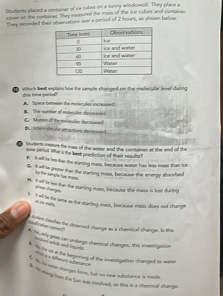 Students placed a container of ice cubes on a sunny windowsill. They place a
cover on the container. They measured the mass of the ice cubes and container.
They recorded their observatiors over a period of 2 hours, as shown below.
Which best explains how the sample changed on the molecular level during
this time period?
A Space between the molecules increased.
8. The number of molecules decreased.
C. Motion of the molecules decreased.
D. Intermolerslar attractions decreased.
Students measure the mass of the water and the container at the end of the
sime period. What is the best prediction of their resulits?
E. It will be less fran the starting mass, because water has less mass than ice.
G. It will be greater than the starting mass, because the energy absorbed
by the sample has mass.
HL. It will be less than the starting mass, because the mass is lost during
phase changes.
I. It will be the same as the starting mass, because mass does not change
ao ice mets 
suden casilies the observed change as a chemical change. Is this
desicaton conect?
A. Ns, orly gases can undergo chemical changes, this investigation
Soted soids and Equids.
# He the is at the beginning of the investigation changed to water
s a défferent substance.
6 1, to water cranges form, but no new substance is made
D te mwy hom the Sun was imolred, so this is a chemical change.