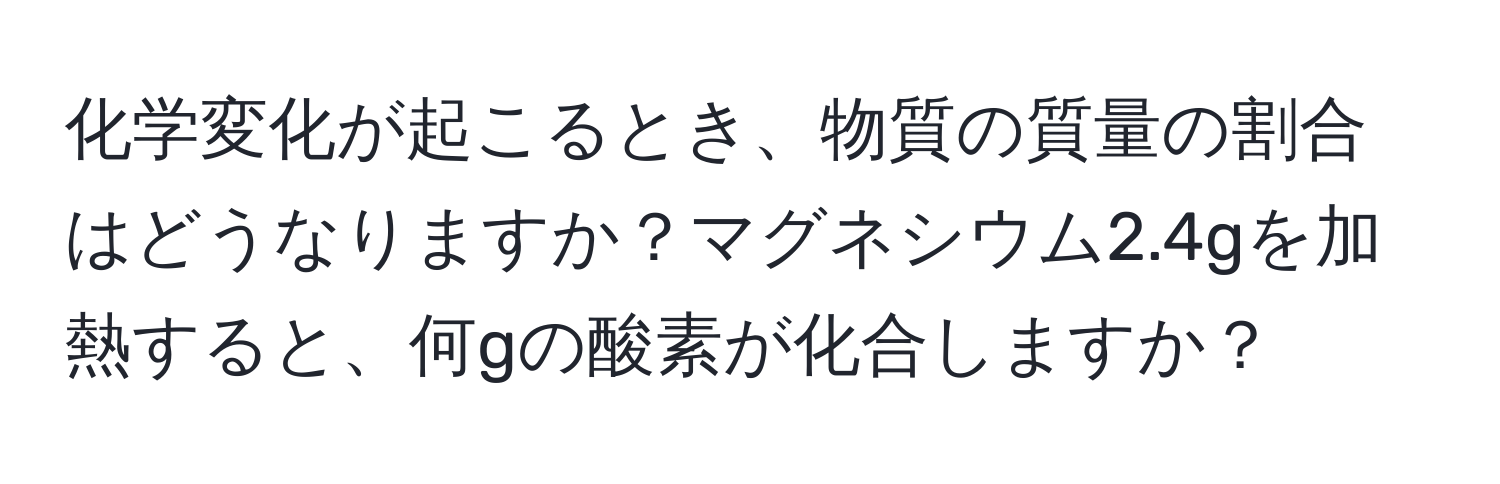 化学変化が起こるとき、物質の質量の割合はどうなりますか？マグネシウム2.4gを加熱すると、何gの酸素が化合しますか？