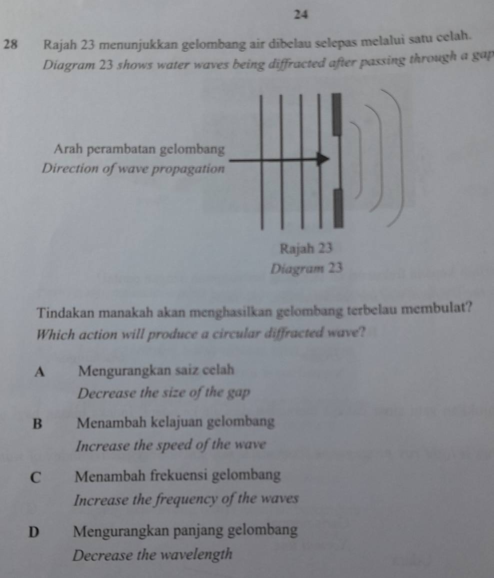 24
28 Rajah 23 menunjukkan gelombang air dibelau selepas melalui satu celah.
Diagram 23 shows water waves being diffracted after passing through a gap
Arah perambatan gelombang
Direction of wave propagation
Rajah 23
Diagram 23
Tindakan manakah akan menghasilkan gelombang terbelau membulat?
Which action will produce a circular diffracted wave?
A Mengurangkan saiz celah
Decrease the size of the gap
B Menambah kelajuan gelombang
Increase the speed of the wave
C Menambah frekuensi gelombang
Increase the frequency of the waves
D Mengurangkan panjang gelombang
Decrease the wavelength