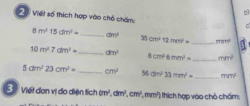 Viết số thích hợp vào chỏ chấm: 
C
8m^215dm^2= _ dm^2 35cm^212mm^2= _ mm^2
10m^27dm^2= _ dm^2 8cm^26mm^2= _ mm^2
5dm^223cm^2= _ cm^2 56dm^233mm^2= _ mm^2
3 Viết đơn vị đo diện tích (m^2, dm^2, cm^2, mm^2) thich hợp vào chò chấm: