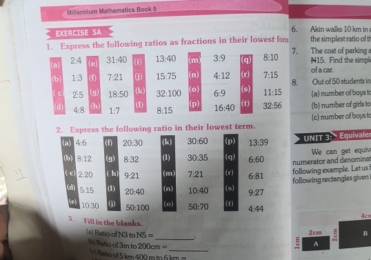 Millennium Mathematics Book 5 
EXERCISE 5A 6. Akin walks 10 km in 
1. Express the following ratios as fractions in their lowest for the simplest ratio of t 
(a) 2:4 (e) 31:40 (i) 13:40 (m) 3:9 (q) 8:10 7. The cost of parking a N15. Find the simpl 
(b) 1:3 (f) 7:21 (j) 15:75 (n) 4:12 (x) 7:15 of a car. 
8. Out of 50 students in 
c) 2:5 (g) 18:50 (k) 32:100 (o) 6:9 (s) 11:15 (a) number of boys to 
(1) (p) 
(d) 4:8 (h) 1:7 8:15 16:40 (t) 32:56 (b) number of girls to 
2. Express the following ratio in their lowest term. (c) number of boys to 
(a) 4:6 (f) 20:30 (k) 30:60 (p) 13:39
UNIT 3: Equivaler 
(b) 8:12 (g) 8:32 (1) 30:35 (q) 6:60 numerator and denominat We can get equiv 
( c) 2:20 ( h) 9:21 (m) 7:21 (r) 6:81
following example. Let us 
following rectangles given 
(d) 5:15 (1) 20:40 (n) 10:40 (s) 9:27
(o) (t) 
(e) 10:30 (j) 50:100 50:70 4:44
4cn
3. Fill in the blanks. _5 B 
(a) Ratio of N3 to N5=
2cm
A 
(b) Ratio of 3m to 200cm= _. 
(c) Ratio of 5 km 400 m to 6 km =