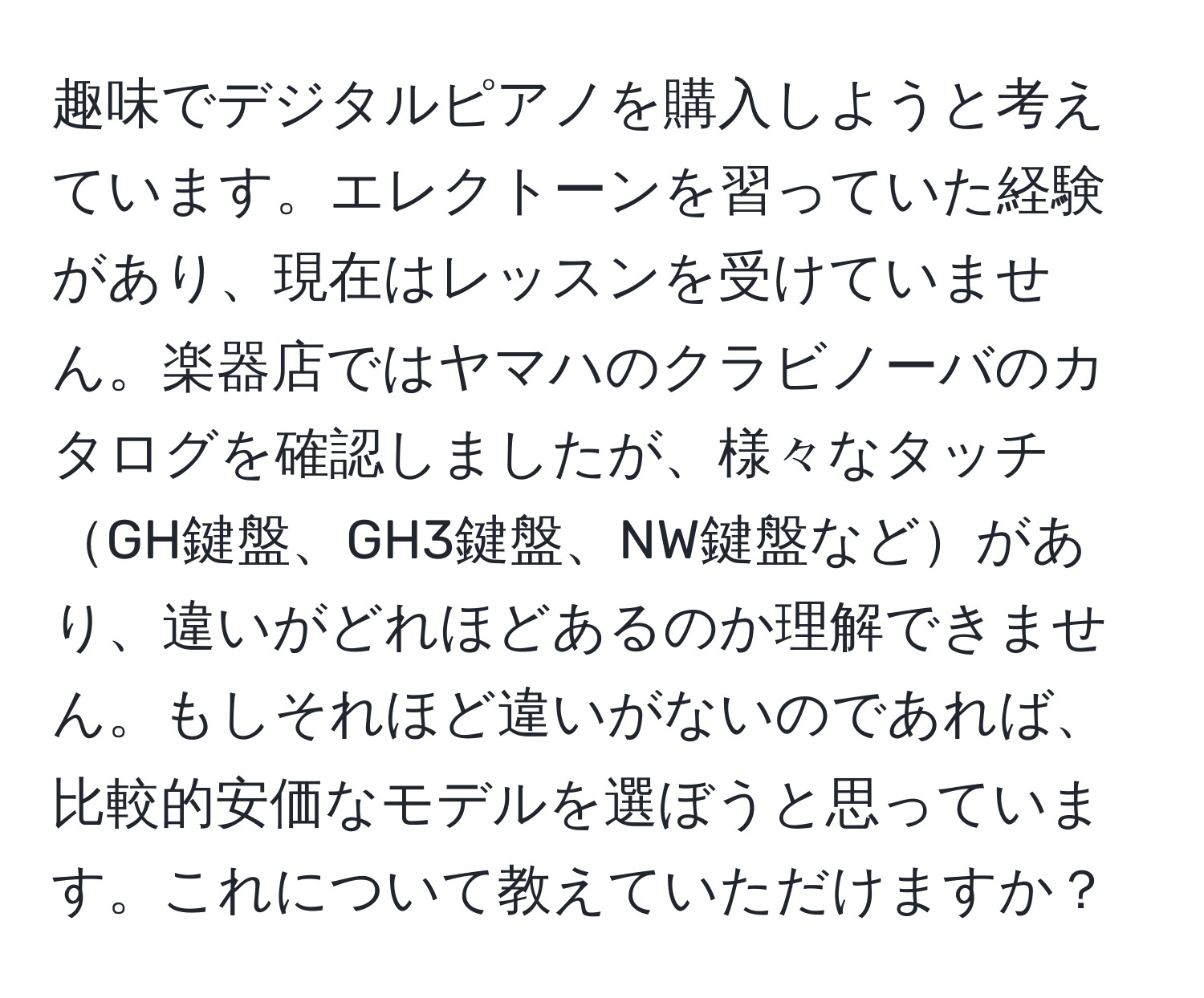 趣味でデジタルピアノを購入しようと考えています。エレクトーンを習っていた経験があり、現在はレッスンを受けていません。楽器店ではヤマハのクラビノーバのカタログを確認しましたが、様々なタッチGH鍵盤、GH3鍵盤、NW鍵盤などがあり、違いがどれほどあるのか理解できません。もしそれほど違いがないのであれば、比較的安価なモデルを選ぼうと思っています。これについて教えていただけますか？