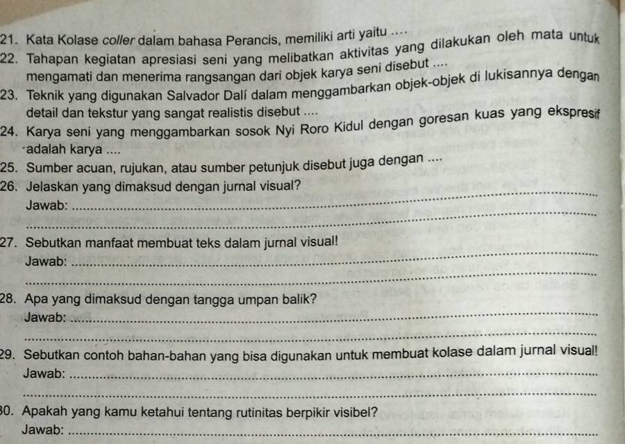 Kata Kolase col/er dalam bahasa Perancis, memiliki arti yaitu .. 
22. Tahapan kegiatan apresiasi seni yang melibatkan aktivitas yang dilakukan oleh mata untuk 
mengamati dan menerima rangsangan dari objek karya seni disebut .... 
23. Teknik yang digunakan Salvador Dalí dalam menggambarkan objek-objek di lukisannya dengan 
detail dan tekstur yang sangat realistis disebut .... 
24. Karya seni yang menggambarkan sosok Nyi Roro Kidul dengan goresan kuas yang ekspresif 
*adalah karya .... 
25. Sumber acuan, rujukan, atau sumber petunjuk disebut juga dengan .... 
_ 
26. Jelaskan yang dimaksud dengan jurnal visual? 
_ 
Jawab: 
_ 
27. Sebutkan manfaat membuat teks dalam jurnal visual! 
_ 
Jawab: 
28. Apa yang dimaksud dengan tangga umpan balik? 
Jawab: 
_ 
_ 
29. Sebutkan contoh bahan-bahan yang bisa digunakan untuk membuat kolase dalam jurnal visual! 
Jawab:_ 
_ 
30. Apakah yang kamu ketahui tentang rutinitas berpikir visibel? 
Jawab:_