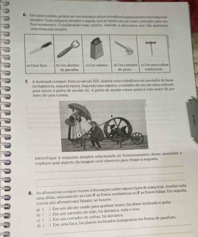 Em uma cozinha, podem ser encontrados vários utensílios fundamentados em máquinas
simples. Uma máquina simples é aquela que se baseia em um único princípio para seu
funcionamento. Considerando esse critério, assinale a alternativa que não apresenta
uma máquina simples.
a) Uma faca. b) Um abridor c) Um ralador. d) Um cortador e) Um saca-rothas
de garrafas. de pizza. tradicional.
A ilustração a seguir, feita no século XIX, mostra como trabalhava um amolador de facas
na Inglaterra, naquela época. Segundo esse registro, o trabalho de um cão seria utilizado
para mover a pedra de amolar (A). A pedra de amolar estava presa à roda maior (B) por
meio de uma correia.
Identifique a máquina simples relacionada ao funcionamento desse amolador e
_
explique qual aspecto da imagem você observou para chegar à resposta.
_
_
8. As afirmativas a seguir trazem informações sobre alguns tipos de máquinas. Analise cada
uma délas, assinalando-as com V se forem verdadeiras ou F se forem falsas. Em seguida,
corrija a(s) afirmativa(s) falsa(s), se houver.
a)  ) Em um alicate usado para quebrar nozes, há plano inclinado e polia.
b) ( ) Em um carrinho de mão, há alavanca, roda e eixo.
_
c)  ) Em um cortador de unhas, há alavanca.
d) ( ) Em uma faca, há planos inclinados justapostos em forma de parafuso.
_