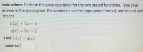 Instructions: Perform the given operation for the two stated functions. Type your 
answer in the space given. Remember to use the appropriate format, and do not use 
spaces.
h(x)=4x-3
g(x)=3x-2
Find: h(x)-g(x)
Solution: □