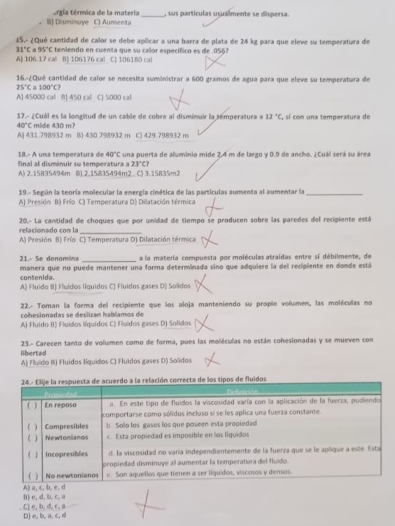 térgia térmica de la materia _, sus partículas usualmente se dispersa.
B) Disminuye C) Aumenta
15.- ¿Qué cantidad de calor se debe aplicar a una barra de plata de 24 kg para que eleve su temperatura de
31°C 95°C teniendo en cuenta que su calor específico es de .056?
A) 106.17 cal B) 106176 cal C) 106180 cal
16.-¿Qué cantidad de calor se necesita suministrar a 600 gramos de agua para que eleve su temperatura de
25°C a 100°C 2
A) 45000 cal B) 450 cal C) 5000 cal
17.- ¿Cuál es la longitud de un cable de cobre al disminuir la temperatura a 12°C , sí con una temperatura de
40°C mide 430 m?
A) 431.798932 m B) 430.798932 m C) 429.798932 m
18.- A una temperatura de 40°C una puerta de aluminio mide 2.4 m de largo y 0.9 de ancho. ¿Cuái será su área
final al disminuir su temperatura a 23°C?
A) 2.15835494m B) 2.15835494m2. C) 3.15835m2
19.- Según la teoría molecular la energía cinética de las partículas aumenta al aumentar la_
A) Presión B) Frío C) Temperatura D) Dilatación térmica
20.- La cantidad de choques que por unidad de tiempo se producen sobre las paredes del recipiente está
relacionado con la_
A) Presión B) Frío C) Temperatura D) Dilatación térmica
21.- Se denomina _a la materia compuesta por moléculas atraídas entre sí débilmente, de
manera que no puede mantener una forma determinada sino que adquiere la del recipiente en donde está
contenida.
A) Fluido B) Fluidos líquidos C) Fluidos gases D) Solidos
22.- Toman la forma del recipiente que los aloja manteniendo su propio volumen, las moléculas no
cohesionadas se deslizan hablamos de
A) Fluido B) Fluidos líquidos C) Fluidos gases D) Solidos
23.- Carecen tanto de volumen como de forma, pues las moléculas no están cohesionadas y se mueven con
libertad
A) Fluido B) Fluidos líquidos C) Fluidos gases D) Solidos
B) e, d, b, c, a
C) e, b, d, c, a
D) e, b, a, c, d