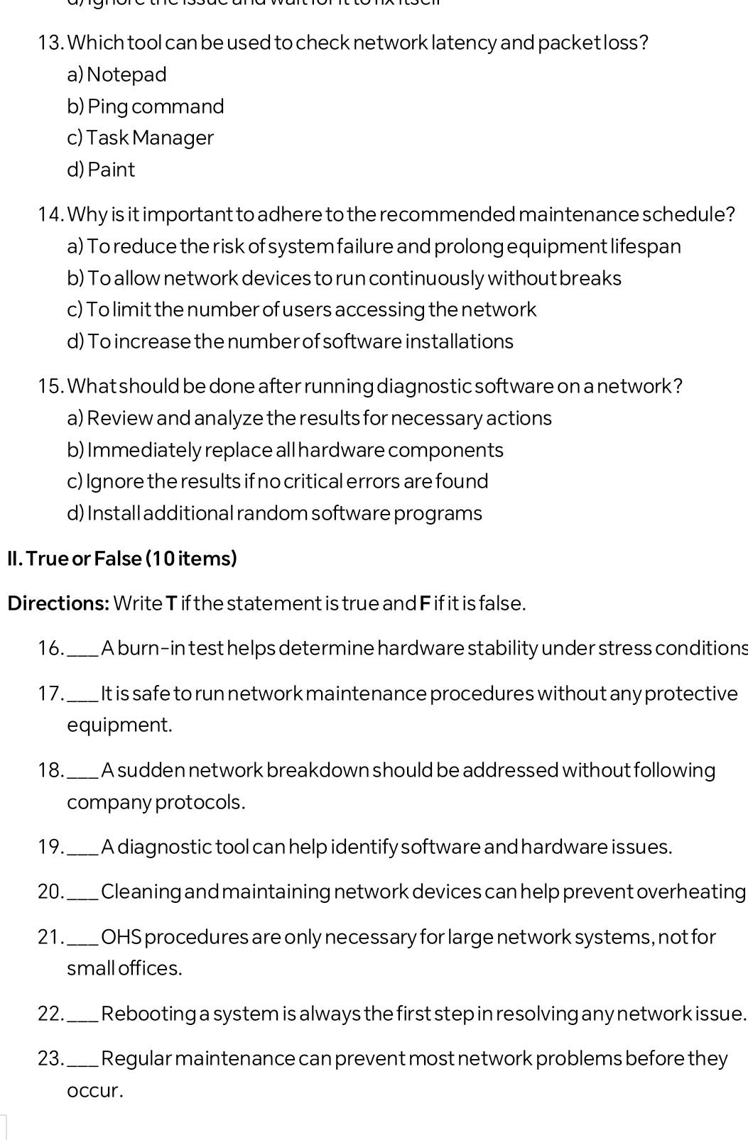 Which tool can be used to check network latency and packet loss?
a)Notepad
b) Ping command
c) Task Manager
d)Paint
14. Why is it important to adhere to the recommended maintenance schedule?
a) To reduce the risk of system failure and prolong equipment lifespan
b) To allow network devices to run continuously without breaks
c) To limit the number of users accessing the network
d) To increase the number of software installations
15. What should be done after running diagnostic software on a network?
a) Review and analyze the results for necessary actions
b) Immediately replace all hardware components
c) Ignore the results if no critical errors are found
d) Install additional random software programs
II. True or False (10 items)
Directions: Write T if the statement is true and F if it is false.
16._ A burn-in test helps determine hardware stability under stress conditions
17._ It is safe to run network maintenance procedures without any protective
equipment.
18. _A sudden network breakdown should be addressed without following
company protocols.
19._ A diagnostic tool can help identify software and hardware issues.
20._ Cleaning and maintaining network devices can help prevent overheating
21._ OHS procedures are only necessary for large network systems, not for
small offices.
22._ Rebooting a system is always the first step in resolving any network issue.
23._ Regular maintenance can prevent most network problems before they
occur.