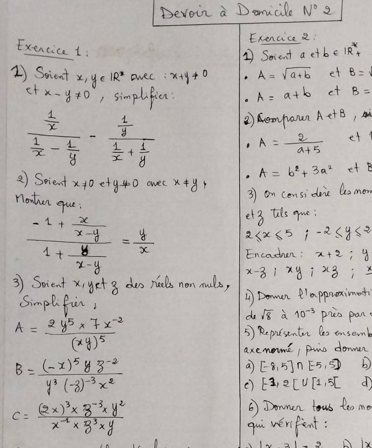 Devoir a Damicile N° 2
Exencice 2:
Exencice 1:
1 Scient a etbe 1R^*+
1) Scient x,y∈ IR^* ovec: x+y!= 0 A=sqrt(a+b) et B=
et x-y!= 0 , simplificn: A=a+b et B=
frac  1/x  1/x - 1/y -frac  1/y  1/x + 1/y 
②) emponn AetB
A= 2/a+5  et.
A=b^2+3a^2 et B
2) Scient x!= 0ety!= 0 owec x!= y+
nonther eue:
3) on considaic Cesmon
frac -1+ x/x-y 1+ y/x-y = y/x 
et3 thls gue:
2≤ x≤ 5;-2≤ y≤ 2
Encachen : x+2;y
x-z;xy;xz;x
3 Soient xi get3 des neels non nulo,
4 Domen e'appuximat
Simplifi, 10^(-3) pieo pan
de sqrt(8) a
A=frac 2y^5* 7x^(-2)(xy)^5
5) Repisenten les ensemb
axenome, pwo donner
B=frac (-x)^5yz^(-2)y^3(-z)^-3x^2
a [-8,5]∩ [-5,5] b
() [-1,2[∪ [1,5] d
C=frac (2x)^3* z^(-3)* y^2x^(-1)* z^3* y 6 Donner fous too me
qui wenfent:
ix