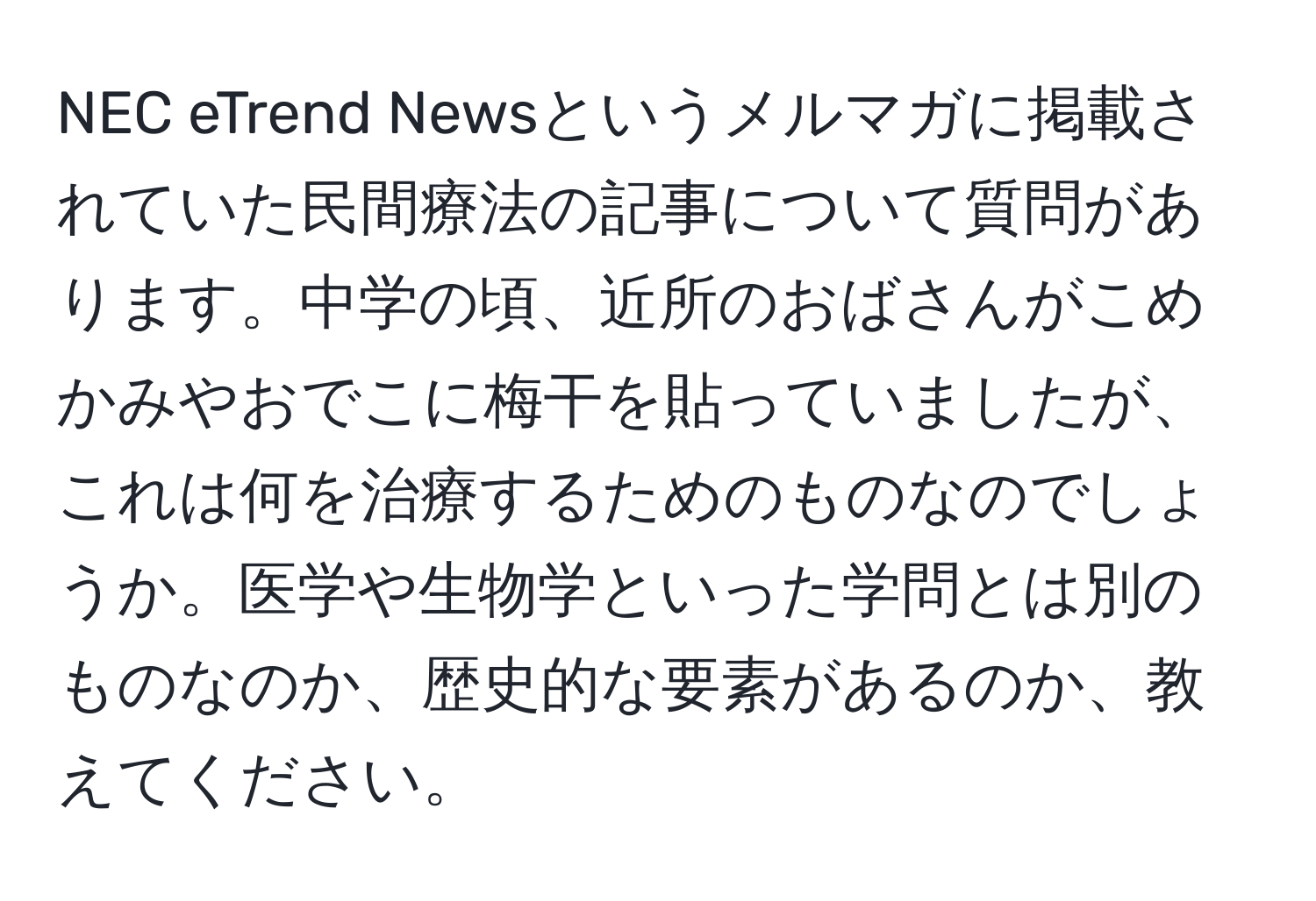 NEC eTrend Newsというメルマガに掲載されていた民間療法の記事について質問があります。中学の頃、近所のおばさんがこめかみやおでこに梅干を貼っていましたが、これは何を治療するためのものなのでしょうか。医学や生物学といった学問とは別のものなのか、歴史的な要素があるのか、教えてください。