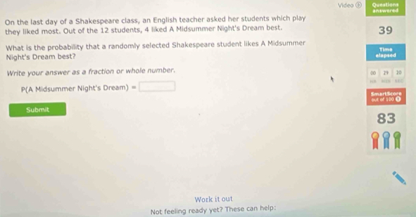 Questions 
Video ⑥ answered 
On the last day of a Shakespeare class, an English teacher asked her students which play 
they liked most. Out of the 12 students, 4 liked A Midsummer Night's Dream best.
39
What is the probability that a randomly selected Shakespeare student likes A Midsummer 
Night's Dream best? elapsed Tima 
Write your answer as a fraction or whole number.
00 29 20
P(A Midsummer Night's Dream)=□ “” “ ” 
SmartScore 
Submit out of 100 Ω
83
Work it out 
Not feeling ready yet? These can help: