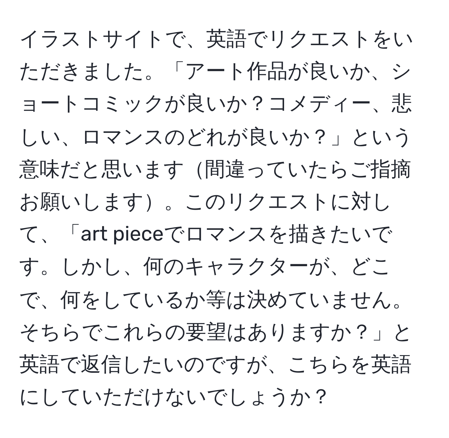 イラストサイトで、英語でリクエストをいただきました。「アート作品が良いか、ショートコミックが良いか？コメディー、悲しい、ロマンスのどれが良いか？」という意味だと思います間違っていたらご指摘お願いします。このリクエストに対して、「art pieceでロマンスを描きたいです。しかし、何のキャラクターが、どこで、何をしているか等は決めていません。そちらでこれらの要望はありますか？」と英語で返信したいのですが、こちらを英語にしていただけないでしょうか？