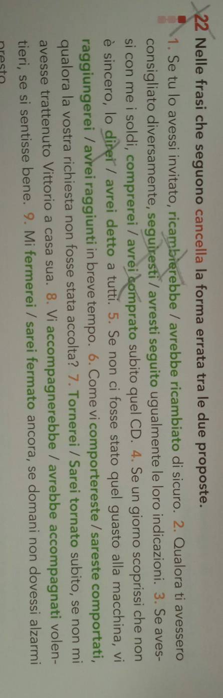 Nelle frasi che seguono cancella la forma errata tra le due proposte. 
1. Se tu lo avessi invitato, ricambierebbe / avrebbe ricambiato di sicuro. 2. Qualora ti avessero 
consigliato diversamente, seguiresti / avresti seguito ugualmente le loro indicazioni. 3. Se aves- 
si con me i soldi, comprerei / avrei comprato subito quel CD. 4. Se un giorno scoprissi che non 
è sincero, lo direi / avrei detto a tutti. 5. Se non ci fosse stato quel guasto alla macchina, vi 
raggiungerei / avrei raggiunti in breve tempo. 6. Come vi comportereste / sareste comportati, 
qualora la vostra richiesta non fosse stata accolta? 7. Tornerei / Sarei tornato subito, se non mi 
avesse trattenuto Vittorio a casa sua. 8. Vi accompagnerebbe / avrebbe accompagnati volen- 
tieri, se si sentisse bene. 9. Mi fermerei / sarei fermato ancora, se domani non dovessi alzarmi